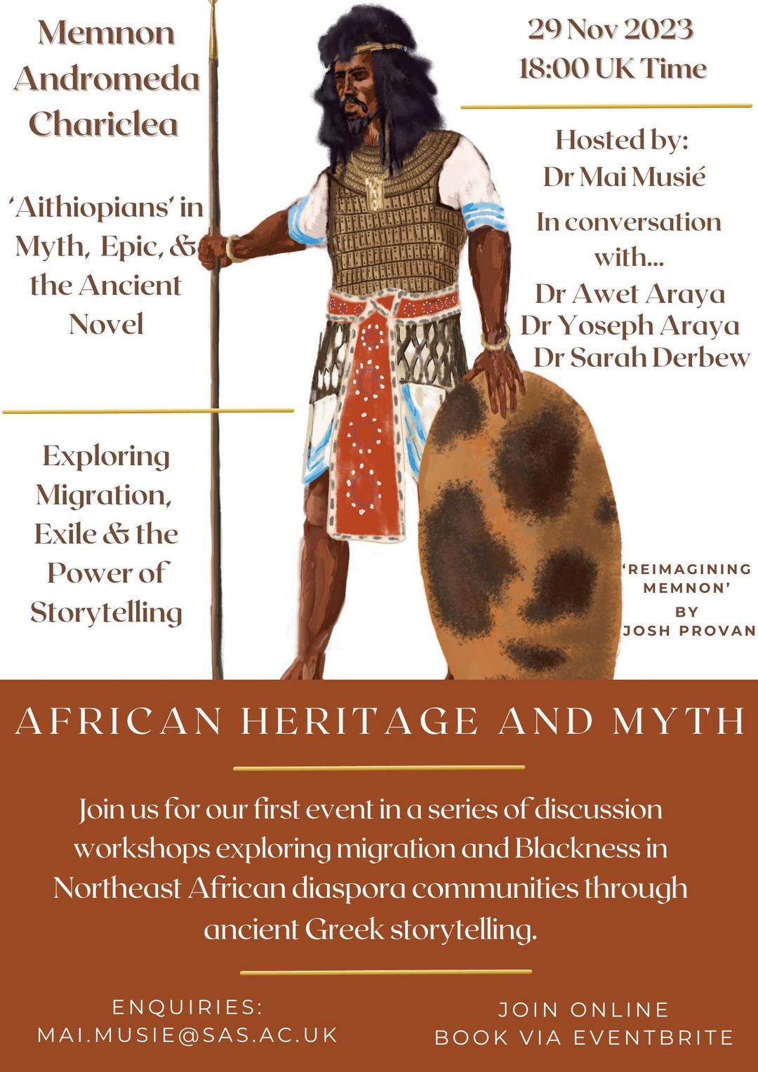 May be a doodle of 1 person and text that says 'Memnon Andromeda Chariclea 29 Nov 2023 18:00 UK Time 'Aithiopians' in Myth, Epic, & the Ancient Novel Hosted by: Dr Mai Musié In conversation with... Dr Awet Araya Dr Yoseph Araya Dr Sarah Derbew Exploring Migration, Exile & the Power of Storytelling REIMAGINING MEMNON' BY JOSH PROVAN AFRICAN HERITAGE AND MYTH for our first event in a series of discu workshops exploring migration and Blackness in Northeast African diaspora communities through ancient Greek ENQUIRIES: MAI.MUSIE@SAS.AC.UK JOIN ONLINE BOOK VIA EVENTBRITE'